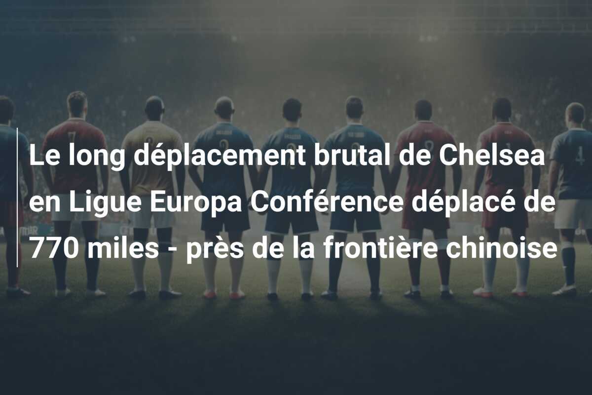 Le long déplacement brutal de Chelsea en Ligue Europa Conférence déplacé de 770 miles - près de la frontière chinoise