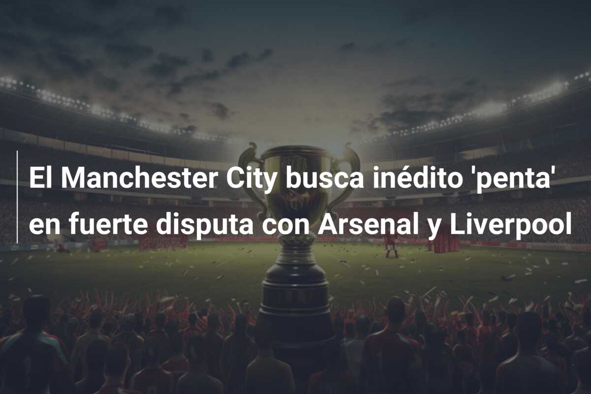 El Manchester City busca inédito ‘penta’ en fuerte disputa con Arsenal y Liverpool