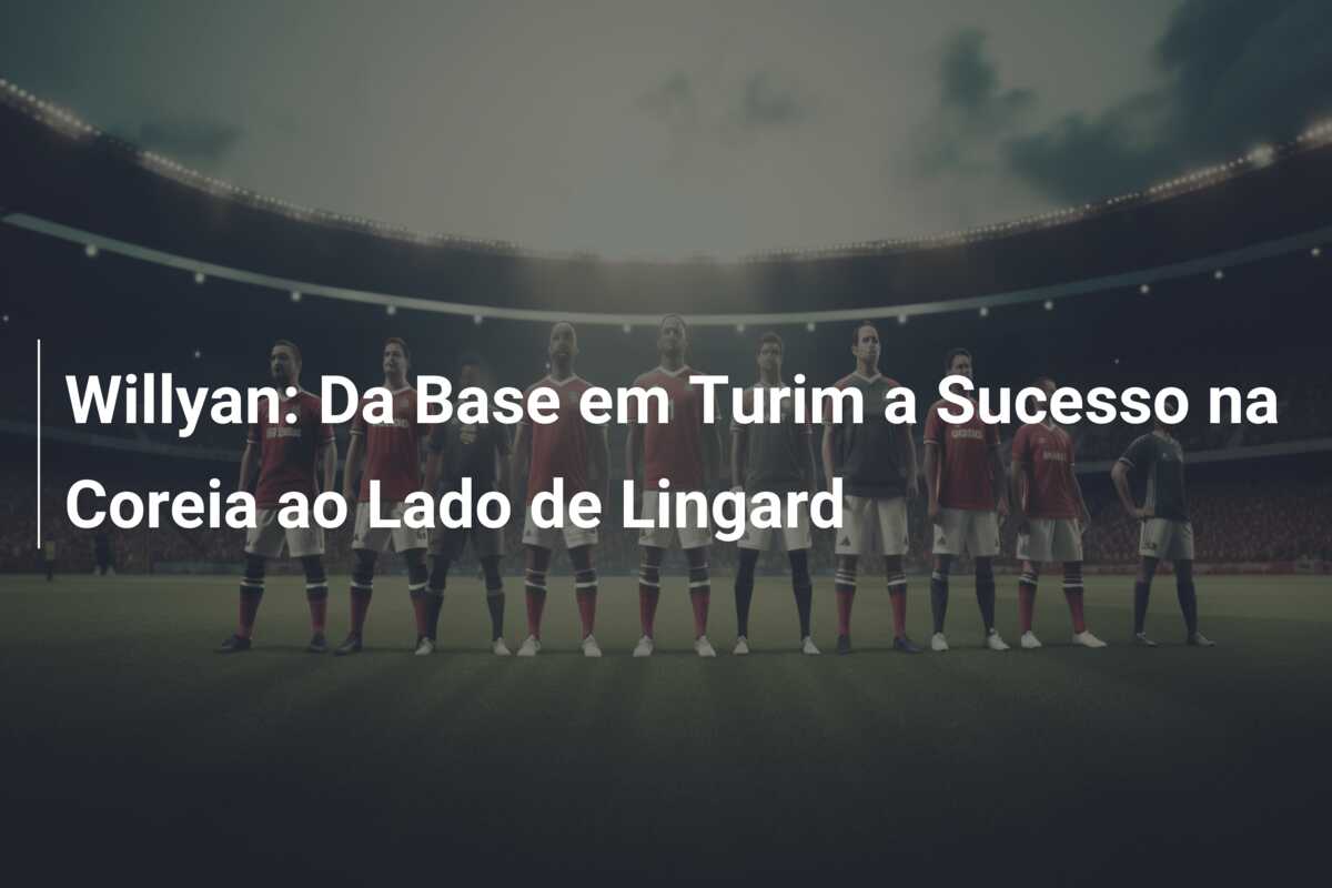 Willyan: Da Base em Turim a Sucesso na Coreia ao Lado de Lingard