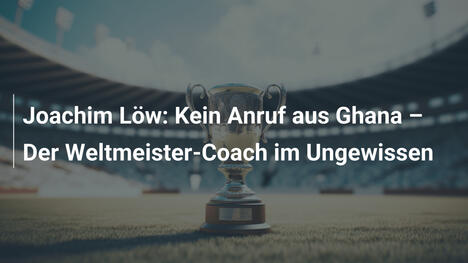 Joachim Löw: Kein Anruf aus Ghana – Der Weltmeister-Coach im Ungewissen