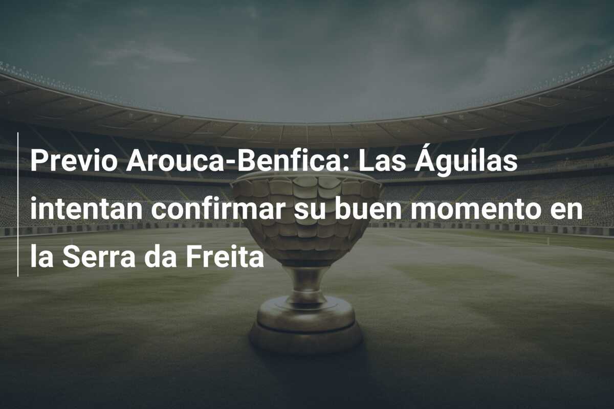 Previo Arouca-Benfica: Las Águilas intentan confirmar su buen momento en la Serra da Freita