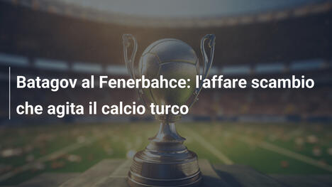 Batagov al Fenerbahce: l'affare scambio che agita il calcio turco