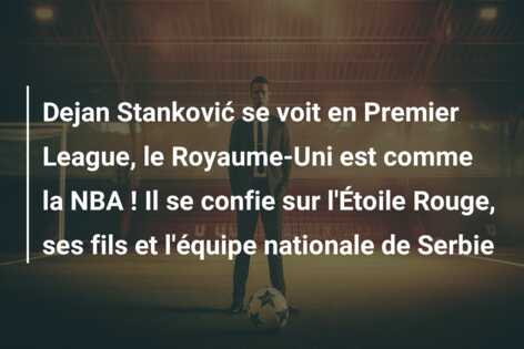 Dejan Stanković se voit en Premier League, le Royaume-Uni est comme la NBA ! Il se confie sur l’Étoile Rouge, ses fils et l’équipe nationale de Serbie