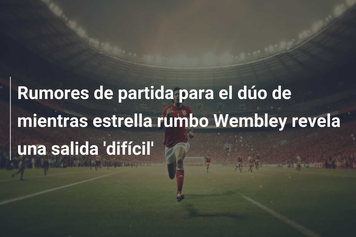Rumores de partida para el dúo de mientras estrella rumbo Wembley revela una salida ‘difícil’