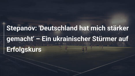 Stepanov: 'Deutschland hat mich stärker gemacht' – Ein ukrainischer Stürmer auf Erfolgskurs