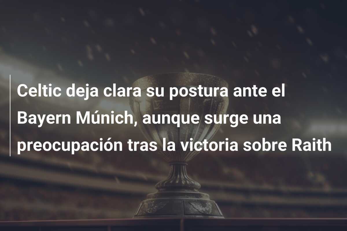 Celtic deja clara su postura ante el Bayern Múnich, aunque surge una preocupación tras la victoria sobre Raith