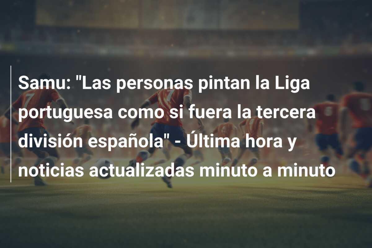 Samu: "Las personas pintan la Liga portuguesa como si fuera la tercera división española" - Última hora y noticias actualizadas minuto a minuto