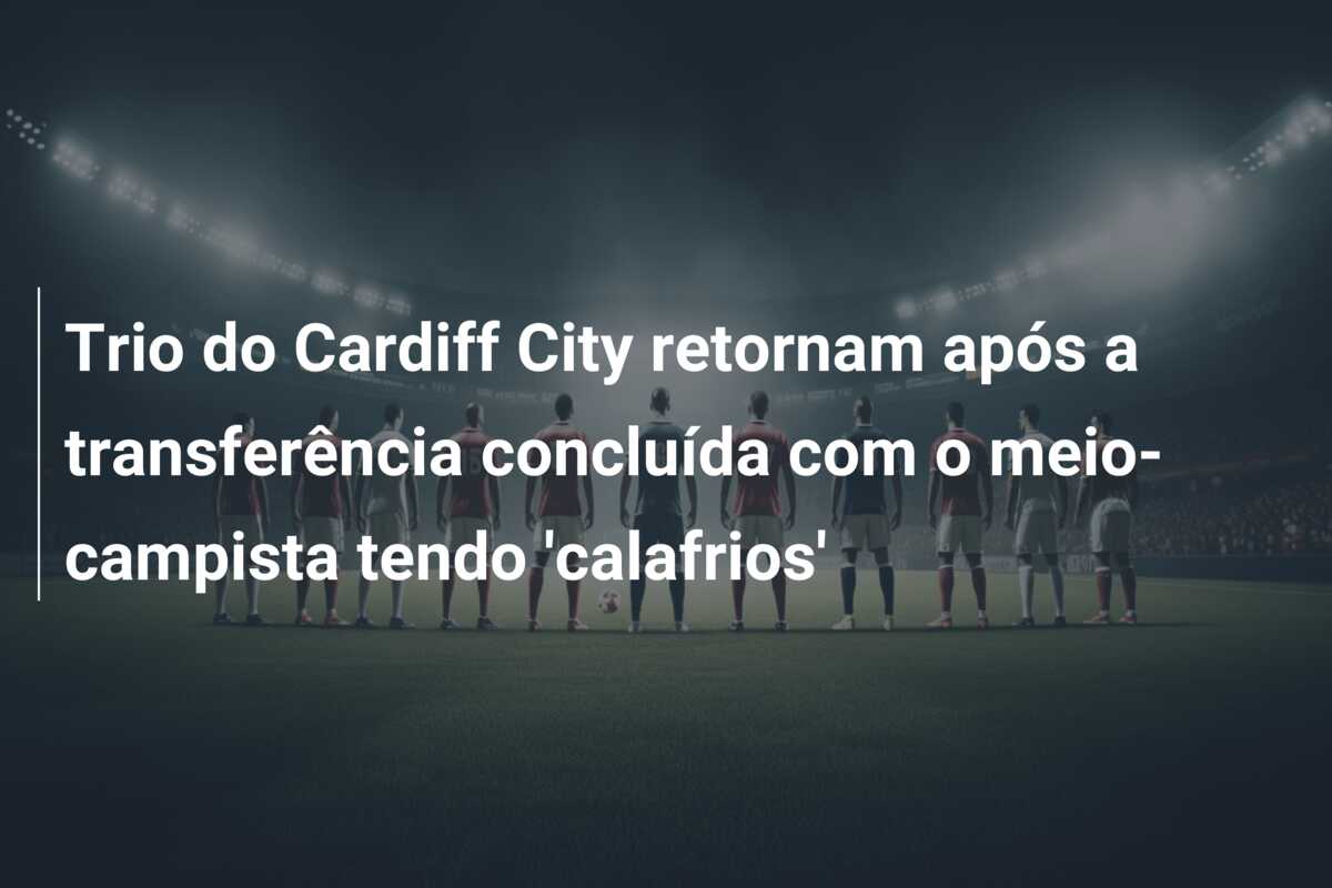 Trio do Cardiff City retornam após a transferência concluída com o meio-campista tendo ‘calafrios’