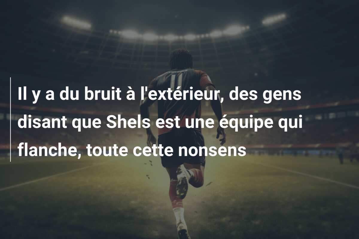 Il y a du bruit à l'extérieur, des gens disant que Shels est une équipe qui flanche, toute cette nonsens