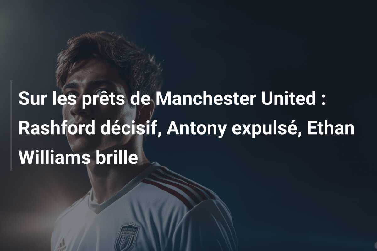 Sur les prêts de Manchester United : Rashford décisif, Antony expulsé, Ethan Williams brille