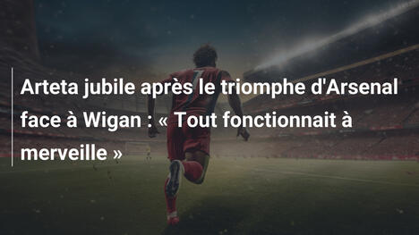 Arteta jubile après le triomphe d'Arsenal face à Wigan : « Tout fonctionnait à merveille »