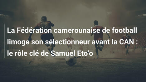 La Fédération camerounaise de football limoge son sélectionneur avant la CAN : le rôle clé de Samuel Eto'o