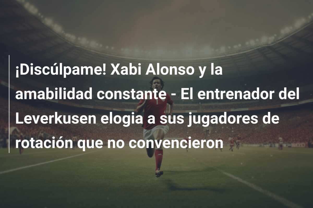 ¡Discúlpame! Xabi Alonso y la amabilidad constante - El entrenador del Leverkusen elogia a sus jugadores de rotación que no convencieron