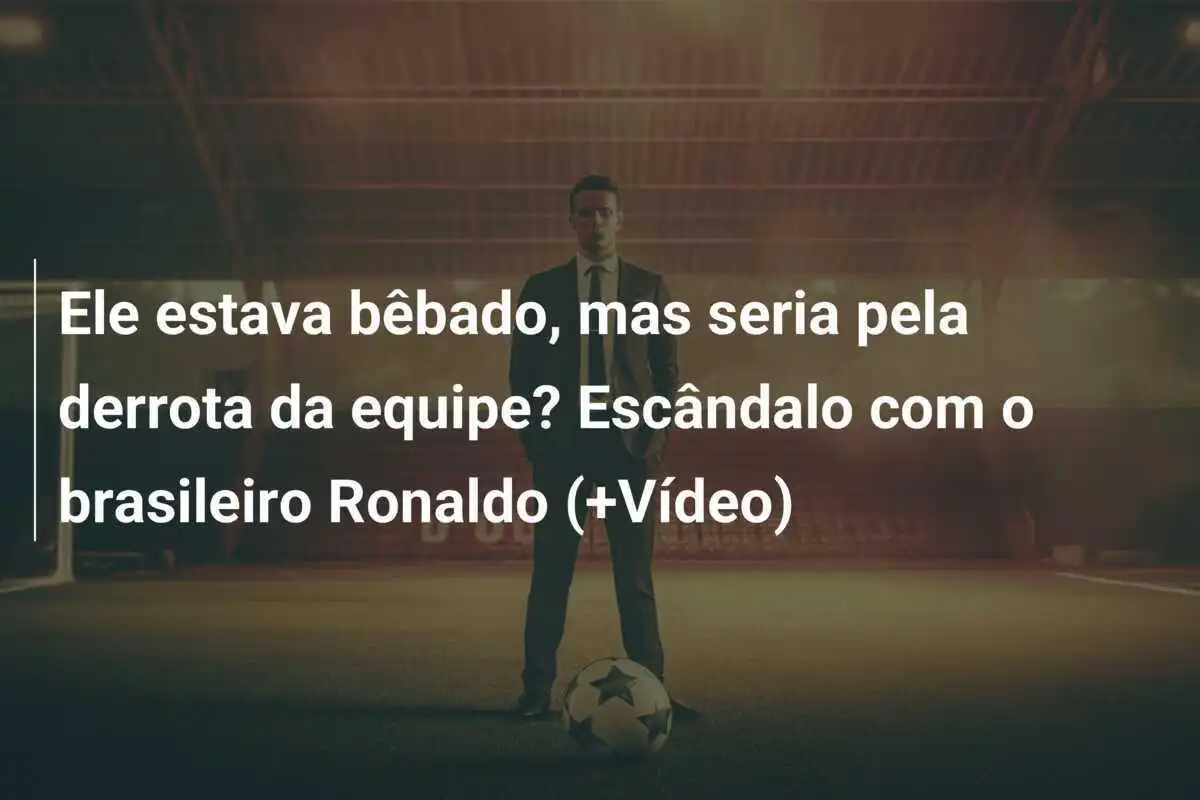 Ele estava bêbado, mas seria pela derrota da equipe? Escândalo com o brasileiro Ronaldo (+Vídeo)