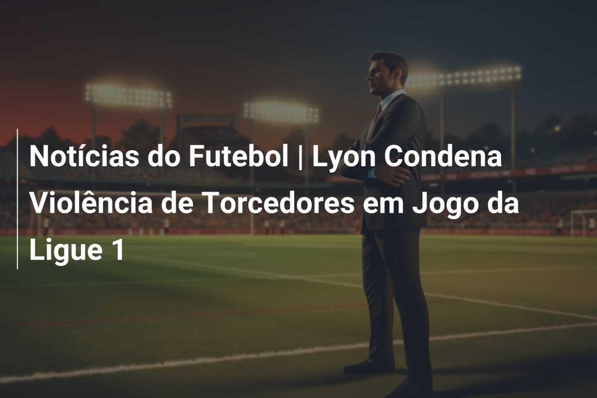 Notícias do Futebol | Lyon Condena Violência de Torcedores em Jogo da Ligue 1