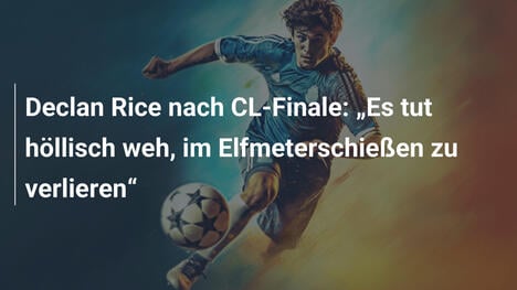 Declan Rice nach CL-Finale: "Es tut höllisch weh, im Elfmeterschießen zu verlieren"