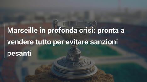 Marseille in profonda crisi: pronta a vendere tutto per evitare sanzioni pesanti
