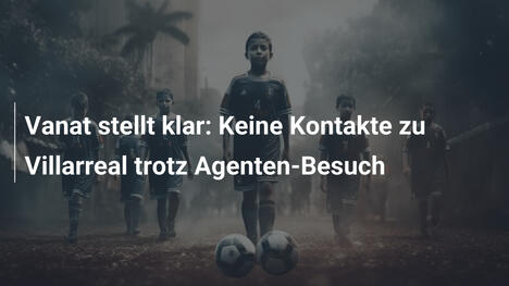 Vanat stellt klar: Keine Kontakte zu Villarreal trotz Agenten-Besuch