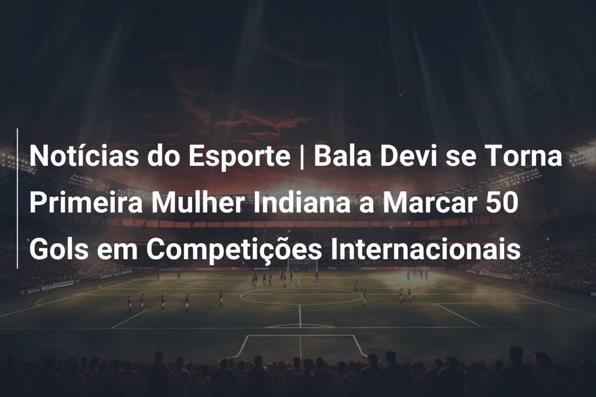 Notícias do Esporte | Bala Devi se Torna Primeira Mulher Indiana a Marcar 50 Gols em Competições Internacionais