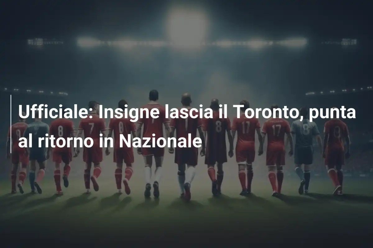 Ufficiale: Insigne lascia il Toronto, punta al ritorno in Nazionale