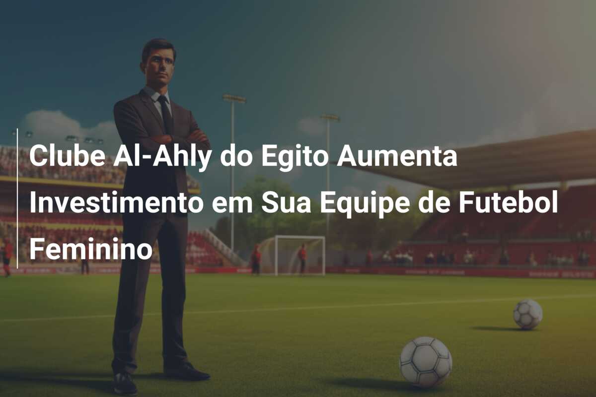 Clube Al-Ahly do Egito Aumenta Investimento em Sua Equipe de Futebol Feminino