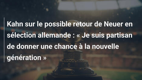 Kahn sur le possible retour de Neuer en sélection allemande : « Je suis partisan de donner une chance à la nouvelle génération »