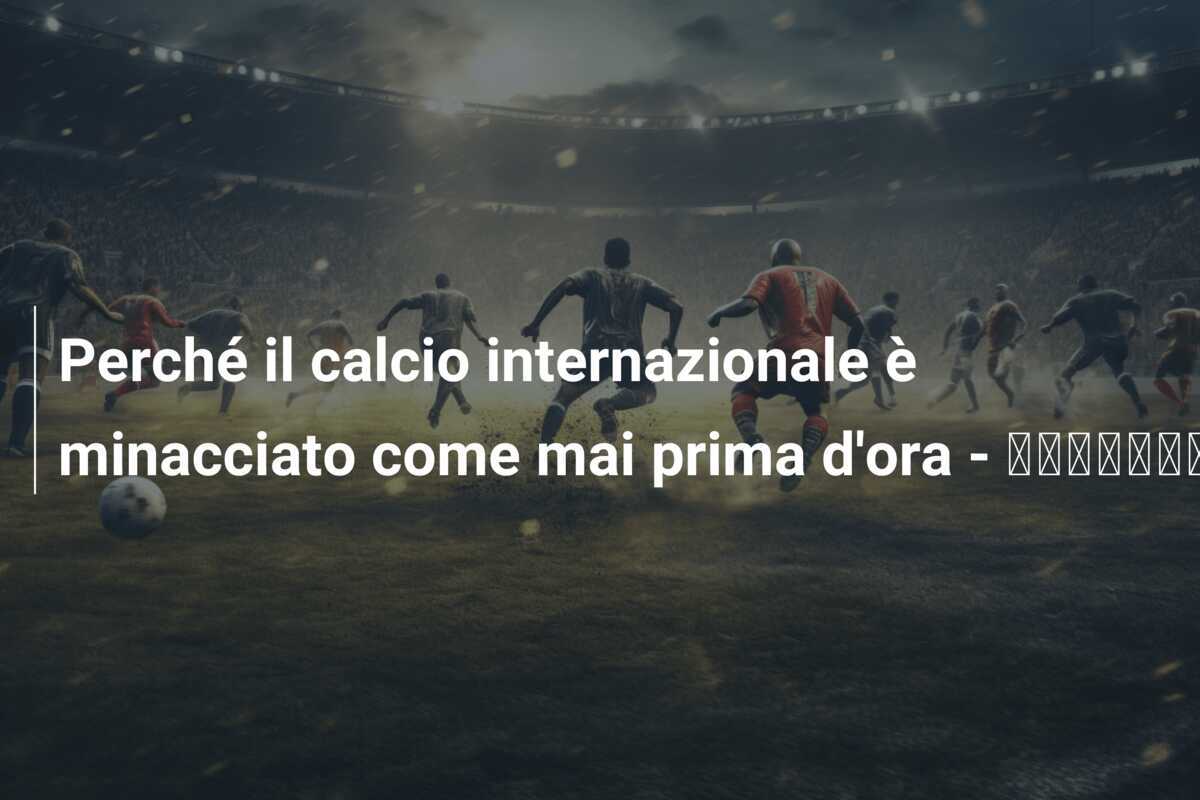Perché il calcio internazionale è minacciato come mai prima d'ora - اخبارليبيا