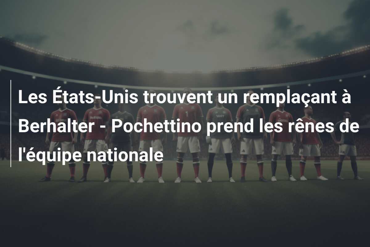 Les États-Unis trouvent un remplaçant à Berhalter - Pochettino prend les rênes de l'équipe nationale