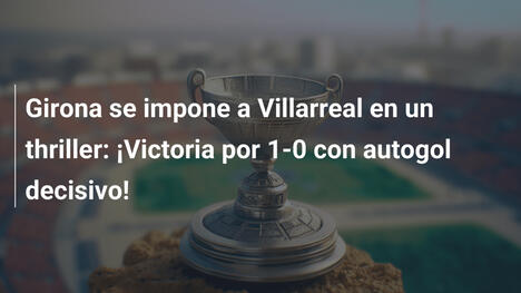 Girona se impone a Villarreal en un thriller: ¡Victoria por 1-0 con autogol decisivo!