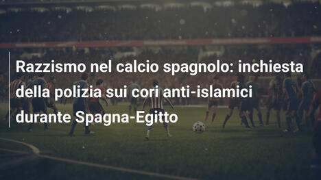 Razzismo nel calcio spagnolo: inchiesta della polizia sui cori anti-islamici durante Spagna-Egitto