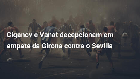 Ciganov e Vanat decepcionam em empate da Girona contra o Sevilla