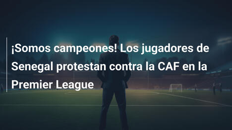 ¡Somos campeones! Los jugadores de Senegal protestan contra la CAF en la Premier League
