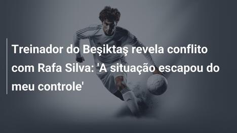 Treinador do Beşiktaş revela conflito com Rafa Silva: 'A situação escapou do meu controle'