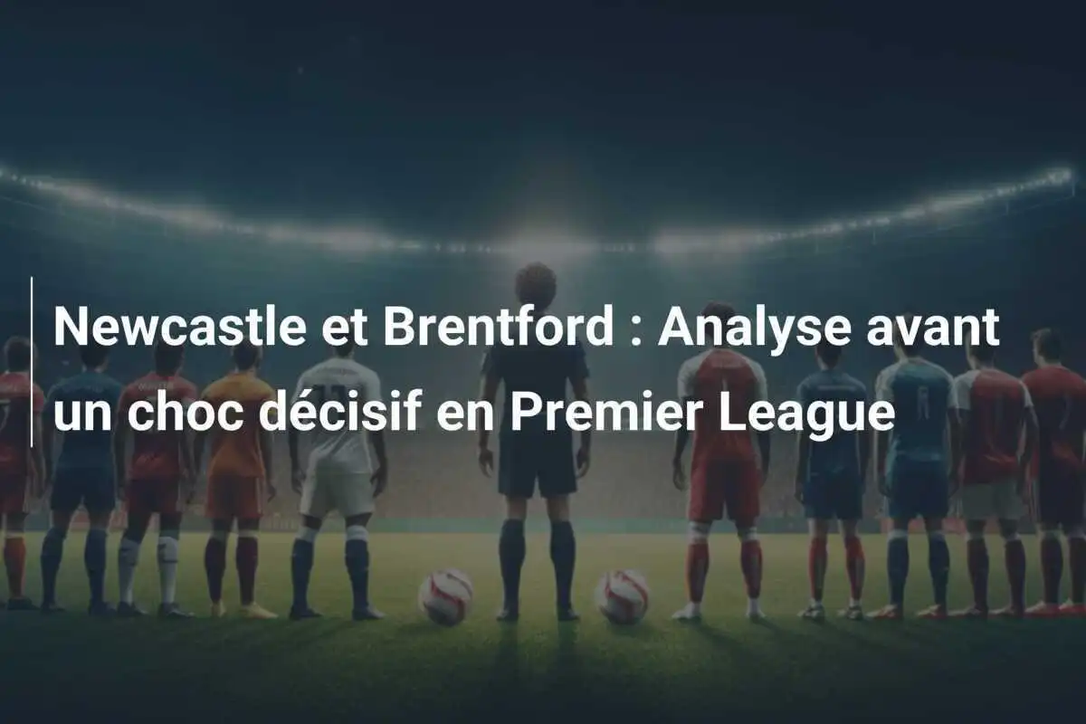 Newcastle et Brentford : Analyse avant un choc décisif en Premier League