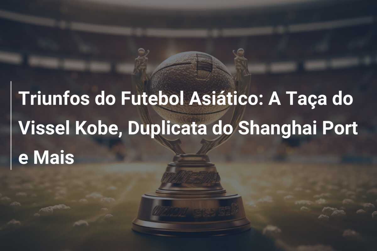 Triunfos do Futebol Asiático: A Taça do Vissel Kobe, Duplicata do Shanghai Port e Mais