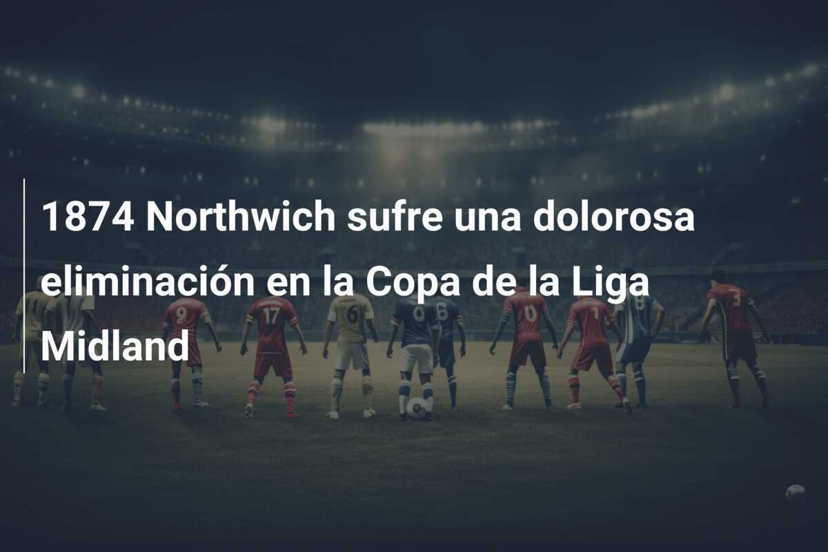 1874 Northwich sufre una dolorosa eliminación en la Copa de la Liga Midland