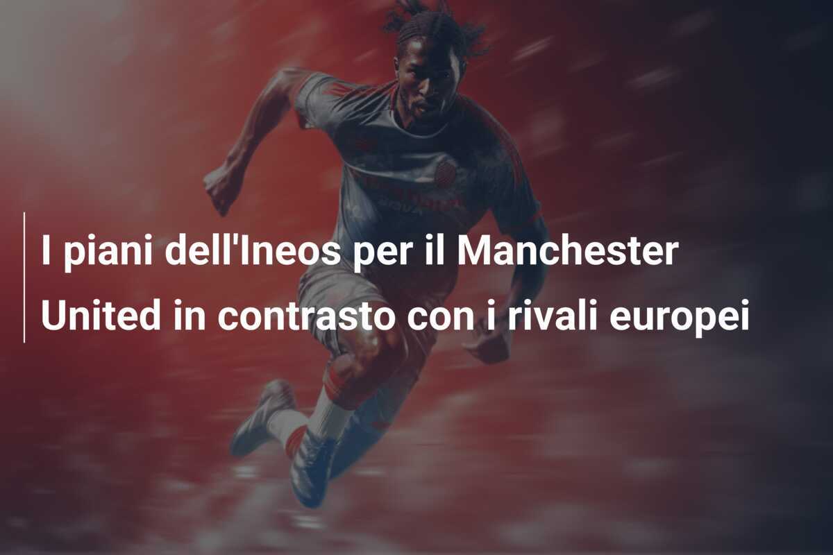 I piani dell'Ineos per il Manchester United in contrasto con i rivali europei