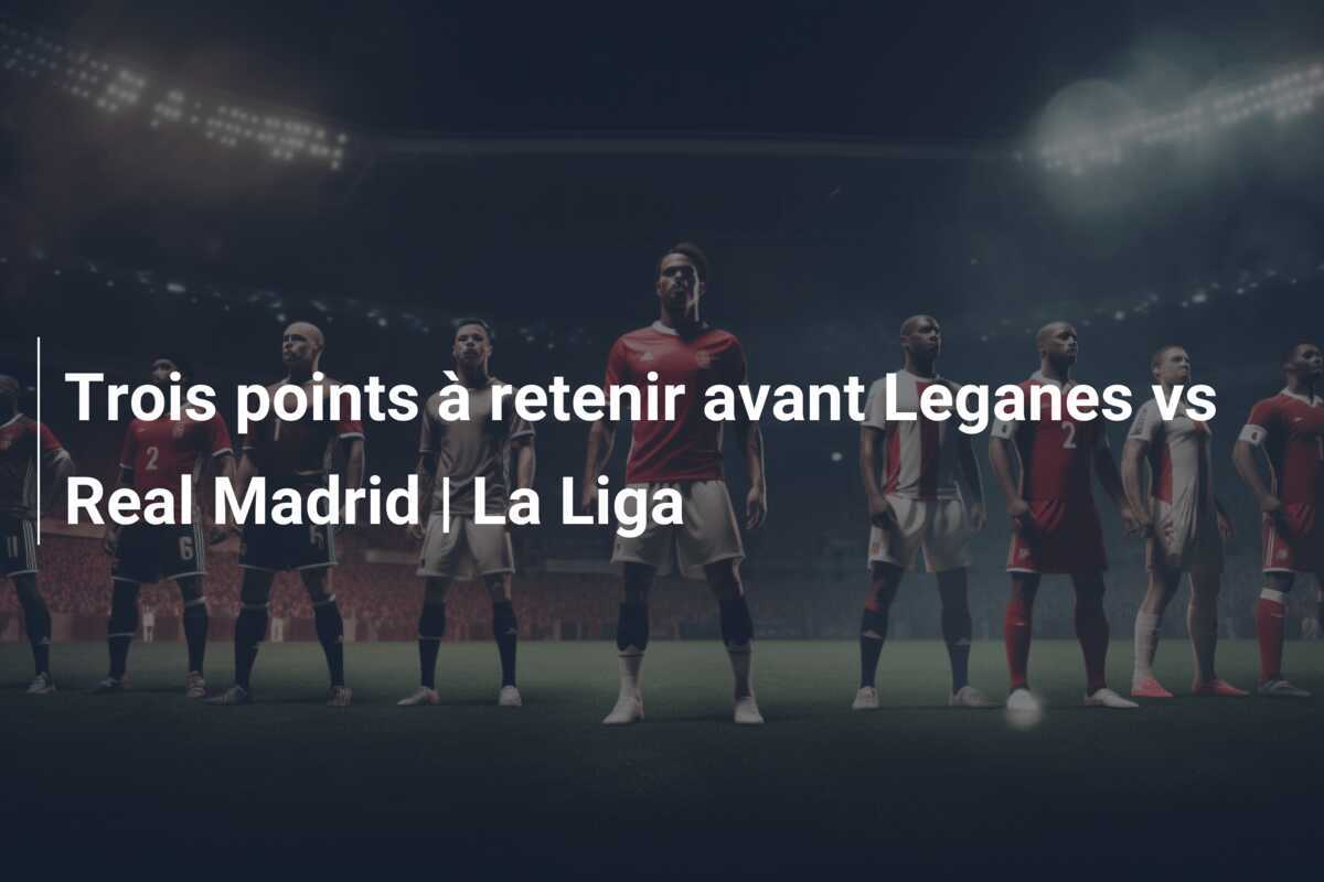 Trois points à retenir avant Leganes vs Real Madrid | La Liga