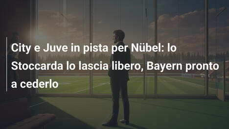 City e Juve in pista per Nübel: lo Stoccarda lo lascia libero, Bayern pronto a cederlo