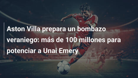 Aston Villa prepara un bombazo veraniego: más de 100 millones para potenciar a Unai Emery