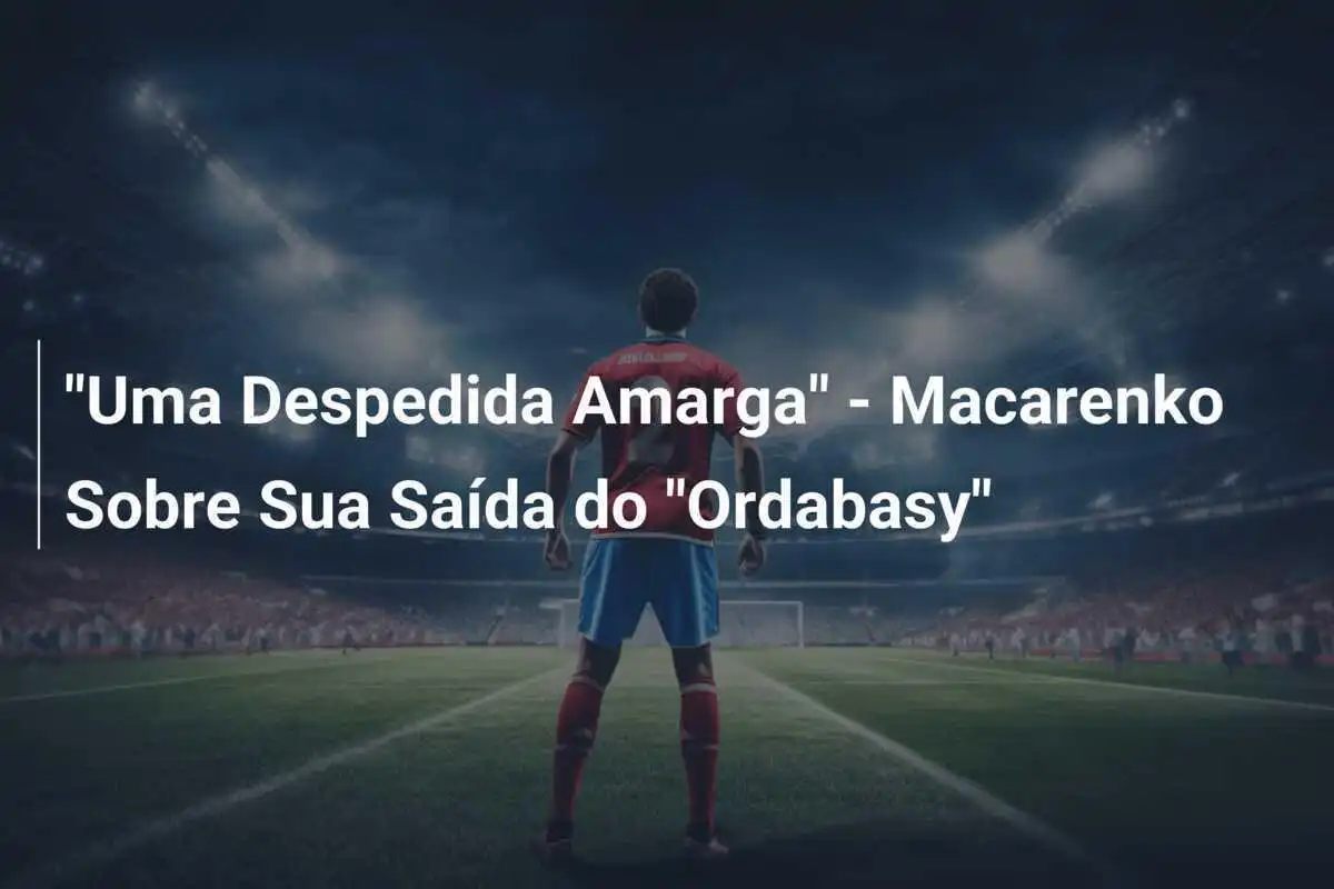 "Uma Despedida Amarga" - Macarenko Sobre Sua Saída do "Ordabasy"