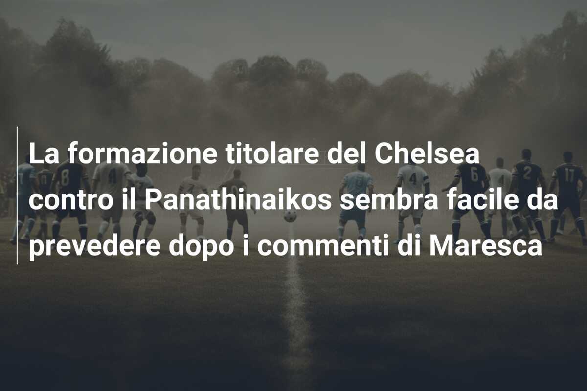 La formazione titolare del Chelsea contro il Panathinaikos sembra facile da prevedere dopo i commenti di Maresca