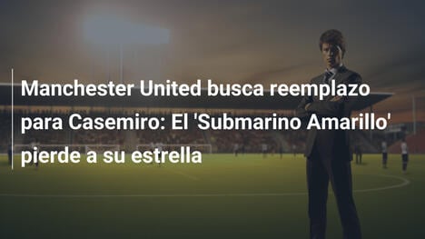 Manchester United busca reemplazo para Casemiro: El 'Submarino Amarillo' pierde a su estrella