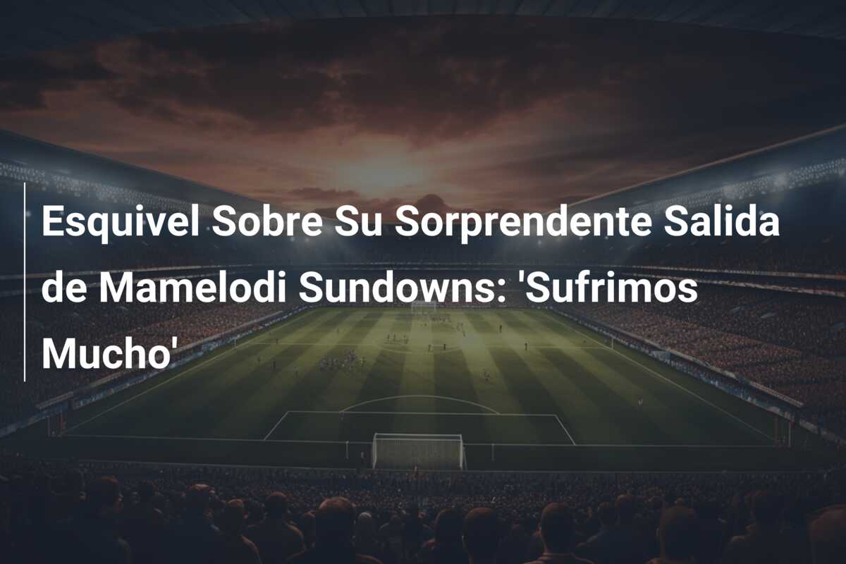 Esquivel Sobre Su Sorprendente Salida de Mamelodi Sundowns: ‘Sufrimos Mucho’