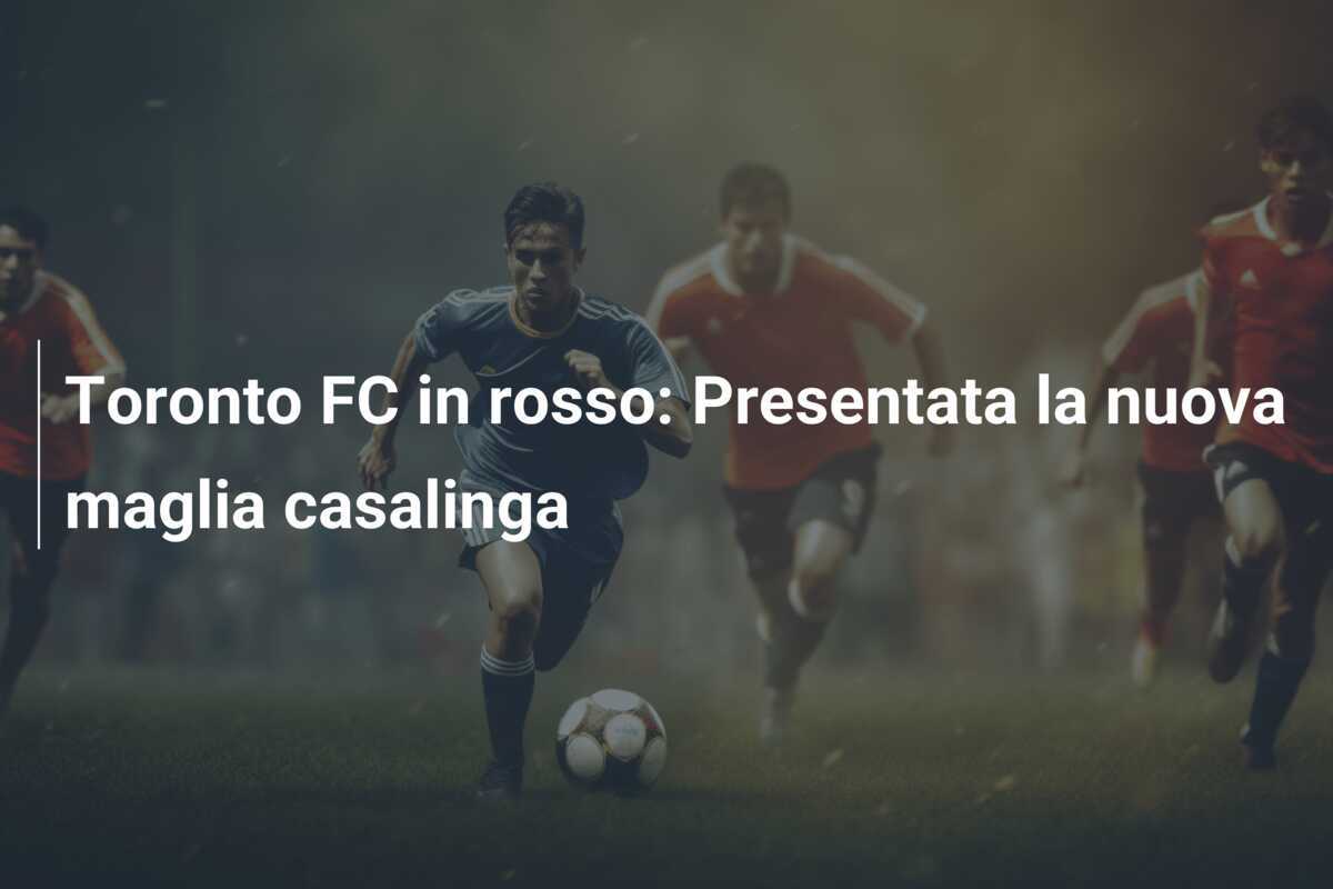 Toronto FC in rosso: Presentata la nuova maglia casalinga