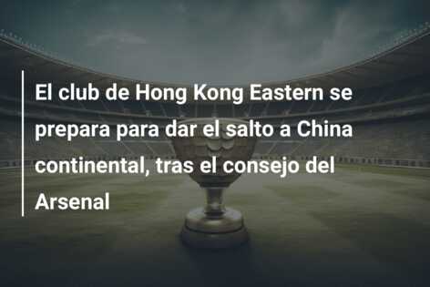 El club de Hong Kong Eastern se prepara para dar el salto a China continental, tras el consejo del Arsenal