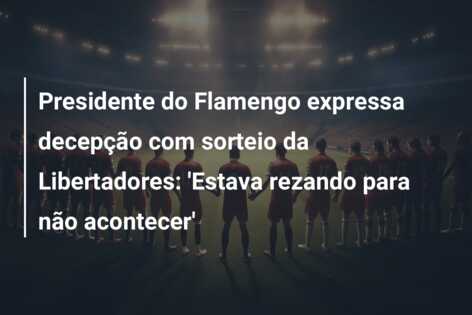 Presidente do Flamengo expressa decepção com sorteio da Libertadores: ‘Estava rezando para não acontecer’