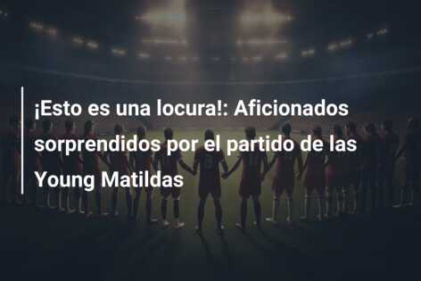 ¡Esto es una locura!: Aficionados sorprendidos por el partido de las Young Matildas