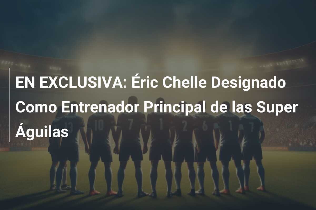 EN EXCLUSIVA: Éric Chelle Designado Como Entrenador Principal de las Super Águilas