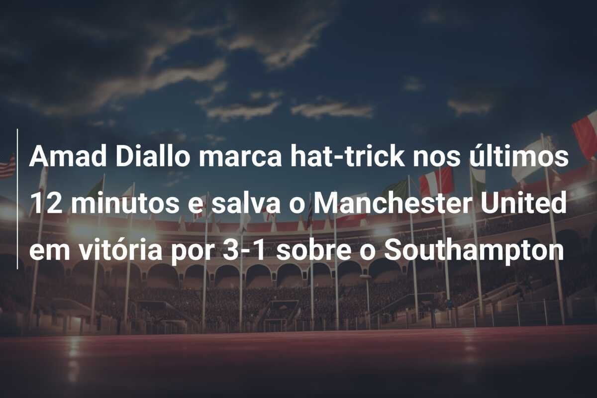 Amad Diallo marca hat-trick nos últimos 12 minutos e salva o Manchester United em vitória por 3-1 sobre o Southampton
